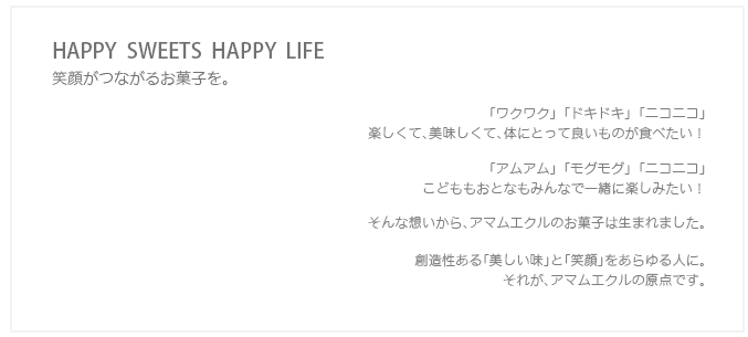 HAPPY  SWEETS  HAPPY  LIFE 笑顔がつながるお菓子を。「ワクワク」 「ドキドキ」 「ニコニコ」 楽しくて、美味しくて、体にとって良いものが食べたい！  「アムアム」 「モグモグ」 「ニコニコ」 こどももおとなもみんなで一緒に楽しみたい！  そんな想いから、アマムエクルのお菓子は生まれました。  創造性ある「美しい味」と「笑顔」をあらゆる人に。 それが、アマムエクルの原点です。  